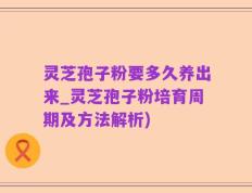 灵芝孢子粉要多久养出来_灵芝孢子粉培育周期及方法解析)