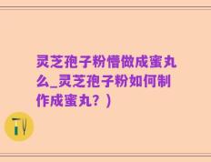 灵芝孢子粉懵做成蜜丸么_灵芝孢子粉如何制作成蜜丸？)