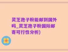 灵芝孢子粉能邮到国外吗_灵芝孢子粉国际邮寄可行性分析)