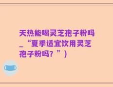 天热能喝灵芝孢子粉吗_“夏季适宜饮用灵芝孢子粉吗？”)