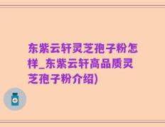 东紫云轩灵芝孢子粉怎样_东紫云轩高品质灵芝孢子粉介绍)