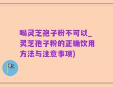 喝灵芝孢子粉不可以_灵芝孢子粉的正确饮用方法与注意事项)