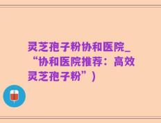 灵芝孢子粉协和医院_“协和医院推荐：高效灵芝孢子粉”)