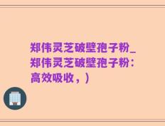郑伟灵芝破壁孢子粉_郑伟灵芝破壁孢子粉：高效吸收，)