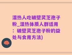 湿热人吃破壁灵芝孢子粉_湿热体质人群适用：破壁灵芝孢子粉的益处与食用方法)