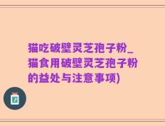 猫吃破壁灵芝孢子粉_猫食用破壁灵芝孢子粉的益处与注意事项)