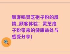 顾客喝灵芝孢子粉的反馈_顾客体验：灵芝孢子粉带来的健康益处与感受分享)