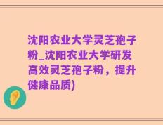 沈阳农业大学灵芝孢子粉_沈阳农业大学研发高效灵芝孢子粉，提升健康品质)
