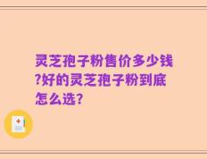 灵芝孢子粉售价多少钱?好的灵芝孢子粉到底怎么选？