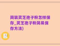 简装灵芝孢子粉怎样保存_灵芝孢子粉简易保存方法)