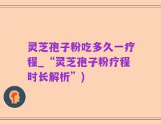 灵芝孢子粉吃多久一疗程_“灵芝孢子粉疗程时长解析”)