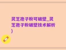 灵芝孢子粉可破壁_灵芝孢子粉破壁技术解析)