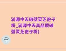 润源中天破壁灵芝孢子粉_润源中天高品质破壁灵芝孢子粉)
