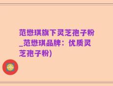 范懋琪旗下灵芝孢子粉_范懋琪品牌：优质灵芝孢子粉)