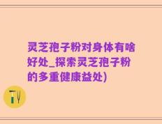 灵芝孢子粉对身体有啥好处_探索灵芝孢子粉的多重健康益处)