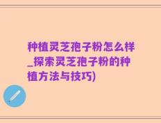 种植灵芝孢子粉怎么样_探索灵芝孢子粉的种植方法与技巧)