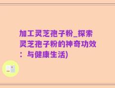 加工灵芝孢子粉_探索灵芝孢子粉的神奇功效：与健康生活)