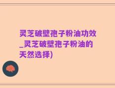 灵芝破壁孢子粉油功效_灵芝破壁孢子粉油的天然选择)