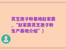 灵芝孢子粉基地赵家震_“赵家震灵芝孢子粉生产基地介绍”)