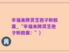 辛福来牌灵芝孢子粉胶囊_“辛福来牌灵芝孢子粉胶囊：”)
