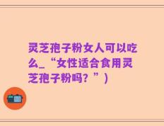 灵芝孢子粉女人可以吃么_“女性适合食用灵芝孢子粉吗？”)
