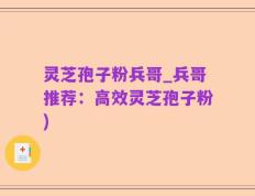 灵芝孢子粉兵哥_兵哥推荐：高效灵芝孢子粉)