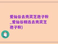 爱仙谷去壳灵芝孢子粉_爱仙谷精选去壳灵芝孢子粉)