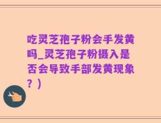 吃灵芝孢子粉会手发黄吗_灵芝孢子粉摄入是否会导致手部发黄现象？)