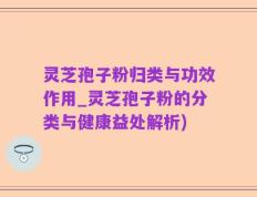 灵芝孢子粉归类与功效作用_灵芝孢子粉的分类与健康益处解析)