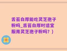 舌苔白厚能吃灵芝孢子粉吗_舌苔白厚时适宜服用灵芝孢子粉吗？)