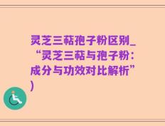 灵芝三萜孢子粉区别_“灵芝三萜与孢子粉：成分与功效对比解析”)
