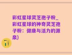 彩虹星球灵芝孢子粉_彩虹星球的神奇灵芝孢子粉：健康与活力的源泉)