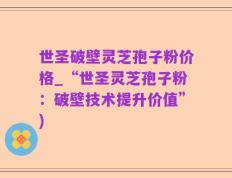 世圣破壁灵芝孢子粉价格_“世圣灵芝孢子粉：破壁技术提升价值”)