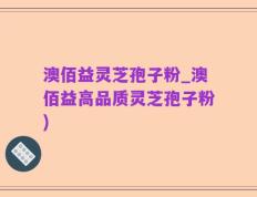 澳佰益灵芝孢子粉_澳佰益高品质灵芝孢子粉)