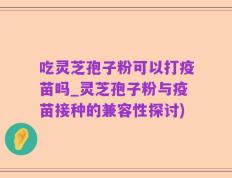 吃灵芝孢子粉可以打疫苗吗_灵芝孢子粉与疫苗接种的兼容性探讨)