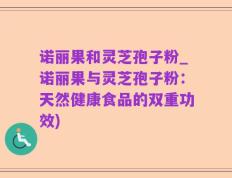 诺丽果和灵芝孢子粉_诺丽果与灵芝孢子粉：天然健康食品的双重功效)