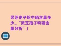 灵芝孢子粉中硒含量多少_“灵芝孢子粉硒含量分析”)