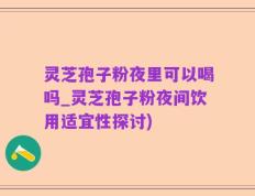 灵芝孢子粉夜里可以喝吗_灵芝孢子粉夜间饮用适宜性探讨)