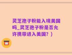 灵芝孢子粉能入境美国吗_灵芝孢子粉是否允许携带进入美国？)