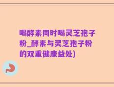 喝酵素同时喝灵芝孢子粉_酵素与灵芝孢子粉的双重健康益处)
