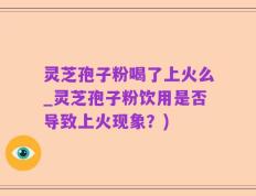 灵芝孢子粉喝了上火么_灵芝孢子粉饮用是否导致上火现象？)
