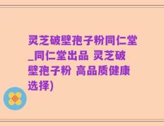 灵芝破壁孢子粉同仁堂_同仁堂出品 灵芝破壁孢子粉 高品质健康选择)