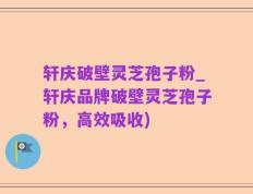 轩庆破壁灵芝孢子粉_轩庆品牌破壁灵芝孢子粉，高效吸收)