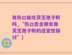 有伤口能吃灵芝孢子粉吗_“伤口愈合期食用灵芝孢子粉的适宜性探讨”)