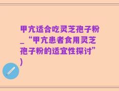 甲亢适合吃灵芝孢子粉_“甲亢患者食用灵芝孢子粉的适宜性探讨”)
