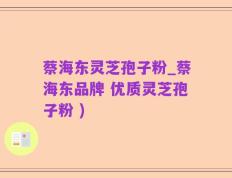 蔡海东灵芝孢子粉_蔡海东品牌 优质灵芝孢子粉 )