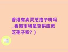香港有卖灵芝孢子粉吗_香港市场是否供应灵芝孢子粉？)