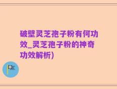 破壁灵芝孢子粉有何功效_灵芝孢子粉的神奇功效解析)