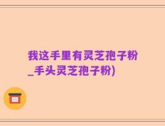 我这手里有灵芝孢子粉_手头灵芝孢子粉)