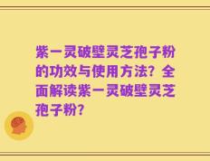 紫一灵破壁灵芝孢子粉的功效与使用方法？全面解读紫一灵破壁灵芝孢子粉？